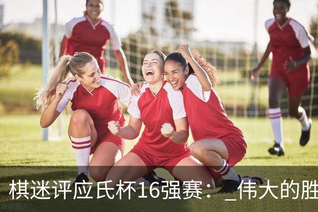 棋迷评应氏杯16强赛： 伟大的胜利！给王星昊满分